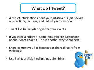 What do I Tweet?

• A mix of information about your jobs/events, job seeker
  advice, links, pictures, and industry information.

• Tweet live before/during/after your events

• If you have a hobby or something you are passionate
  about, tweet about it! This is another way to connect!

• Share content you like (retweet or share directly from
  websites)

• Use hashtags #job #Indianajobs #imhiring
 