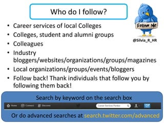 Who do I follow?
• Career services of local Colleges
• Colleges, student and alumni groups
                                              @Silvia_R_HR
• Colleagues
• Industry
  bloggers/websites/organizations/groups/magazines
• Local organizations/groups/events/bloggers
• Follow back! Thank individuals that follow you by
  following them back!
             Search by keyword on the search box

    Or do advanced searches at search.twitter.com/advanced
 