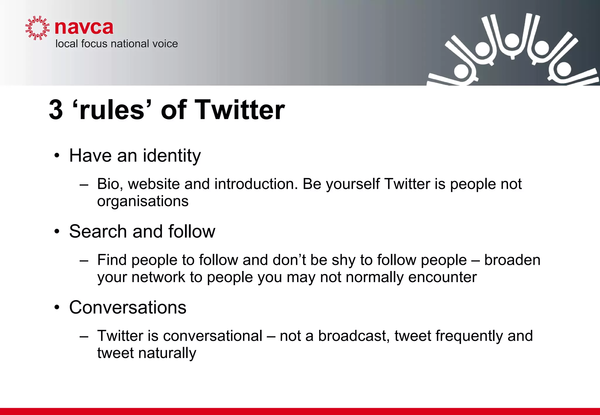 3 ‘rules’ of Twitter Have an identity  Bio, website and introduction. Be yourself Twitter is people not organisations Search and follow Find people to follow and don’t be shy to follow people – broaden your network to people you may not normally encounter  Conversations Twitter is conversational – not a broadcast, tweet frequently and tweet naturally  