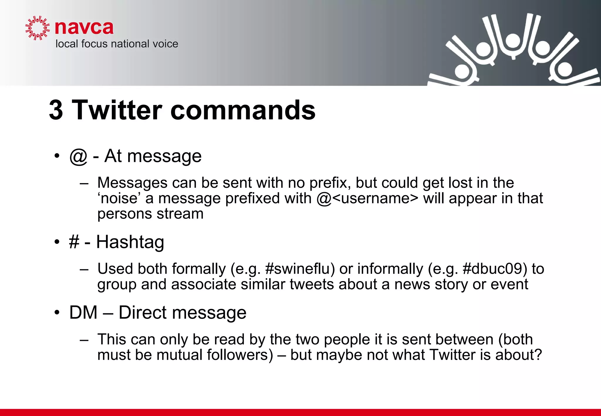 3 Twitter commands @ - At message Messages can be sent with no prefix, but could get lost in the ‘noise’ a message prefixed with @<username> will appear in that persons stream # - Hashtag Used both formally (e.g. #swineflu) or informally (e.g. #dbuc09) to group and associate similar tweets about a news story or event DM – Direct message This can only be read by the two people it is sent between (both must be mutual followers) – but maybe not what Twitter is about? 