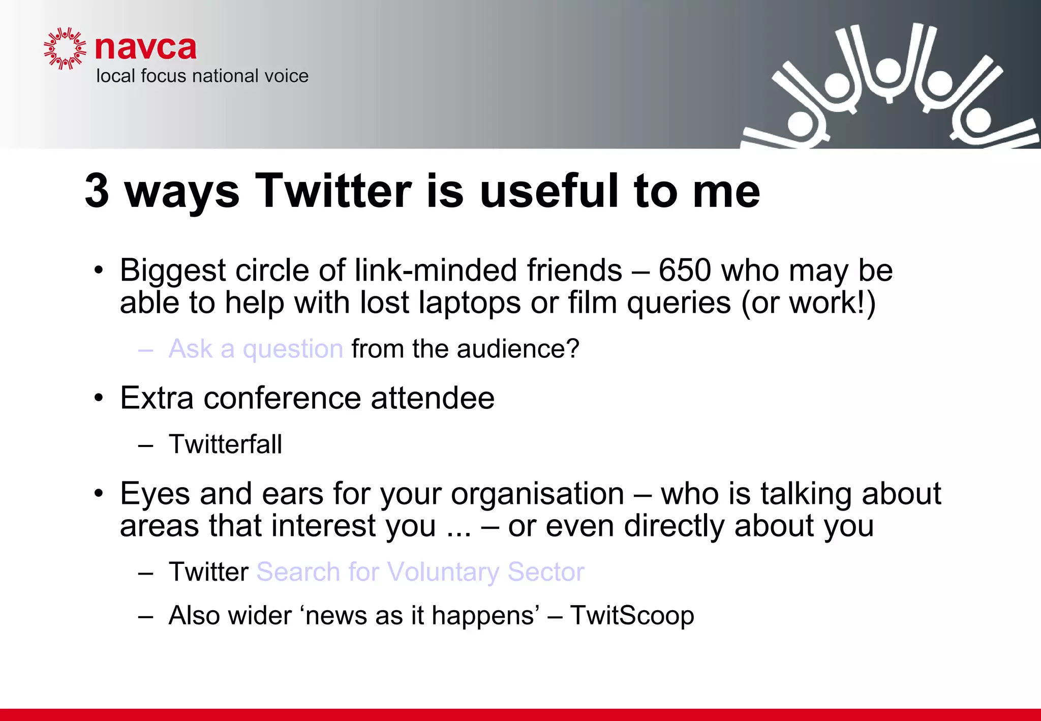 3 ways Twitter is useful to me Biggest circle of link-minded friends – 650 who may be able to help with lost laptops or film queries (or work!) Ask a question  from the audience? Extra conference attendee Twitterfall Eyes and ears for your organisation – who is talking about areas that interest you ... – or even directly about you  Twitter  Search for Voluntary Sector Also wider ‘news as it happens’ – TwitScoop 