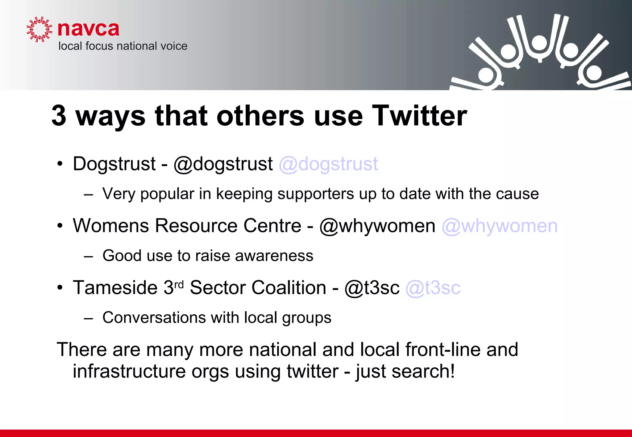 3 ways that others use Twitter Dogstrust - @dogstrust  @dogstrust Very popular in keeping supporters up to date with the cause Womens Resource Centre - @whywomen  @whywomen Good use to raise awareness Tameside 3 rd  Sector Coalition - @t3sc  @t3sc   Conversations with local groups There are many more national and local front-line and infrastructure orgs using twitter - just search! 