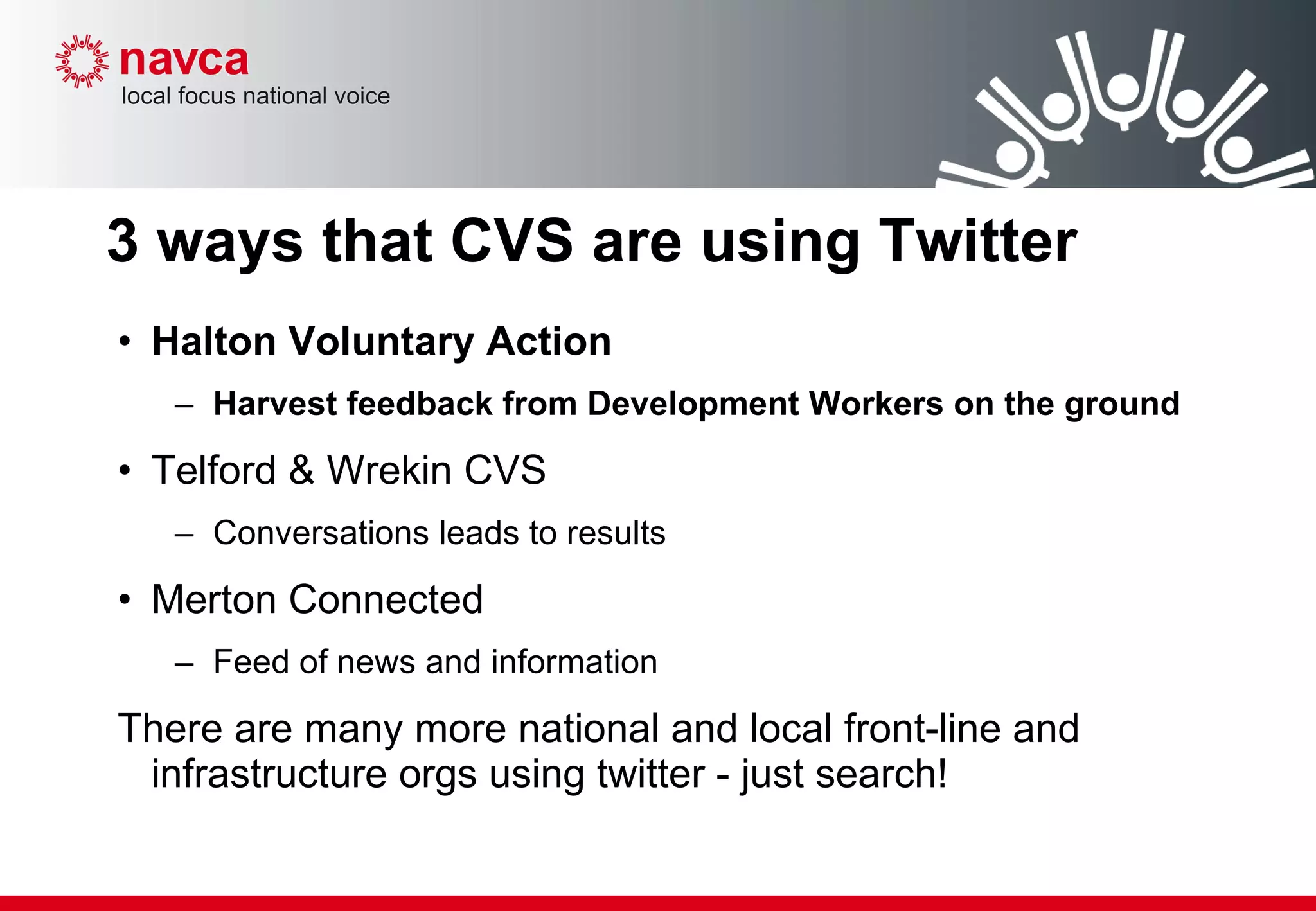 3 ways that CVS are using Twitter Halton Voluntary Action  Harvest feedback from Development Workers on the ground Telford & Wrekin CVS  Conversations leads to results Merton Connected Feed of news and information There are many more national and local front-line and infrastructure orgs using twitter - just search! 
