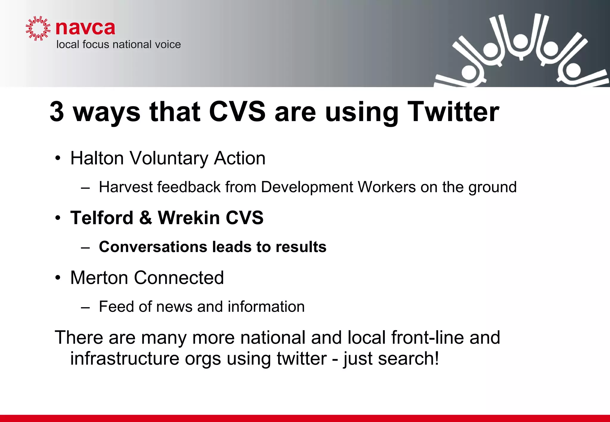 3 ways that CVS are using Twitter Halton Voluntary Action  Harvest feedback from Development Workers on the ground Telford & Wrekin CVS  Conversations leads to results Merton Connected Feed of news and information There are many more national and local front-line and infrastructure orgs using twitter - just search! 