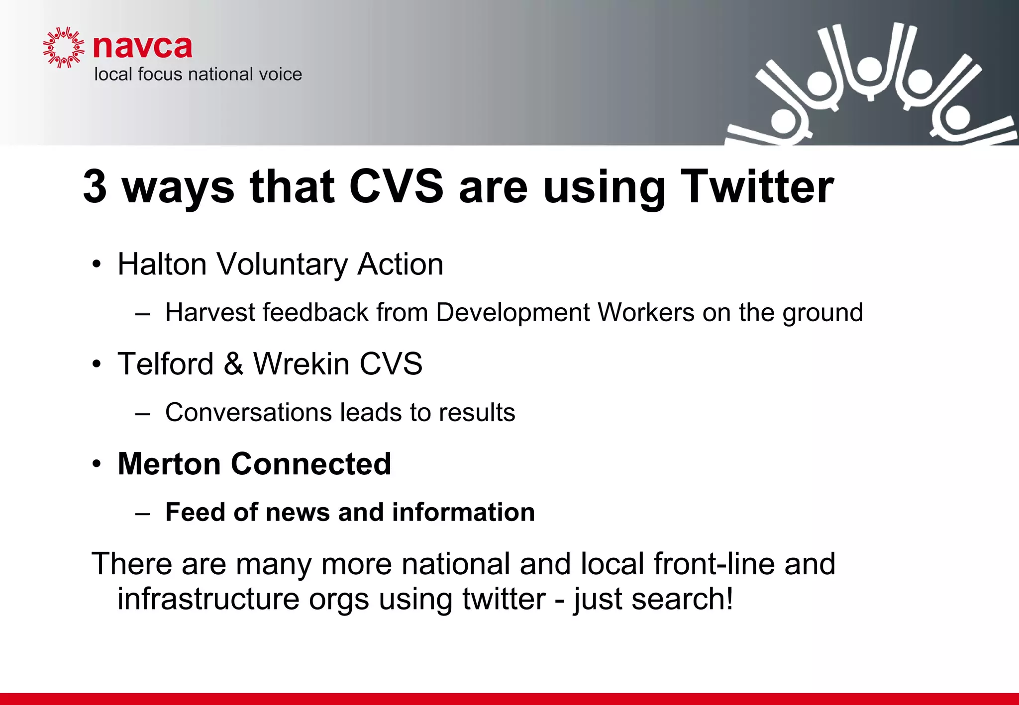 3 ways that CVS are using Twitter Halton Voluntary Action  Harvest feedback from Development Workers on the ground Telford & Wrekin CVS  Conversations leads to results Merton Connected Feed of news and information There are many more national and local front-line and infrastructure orgs using twitter - just search! 