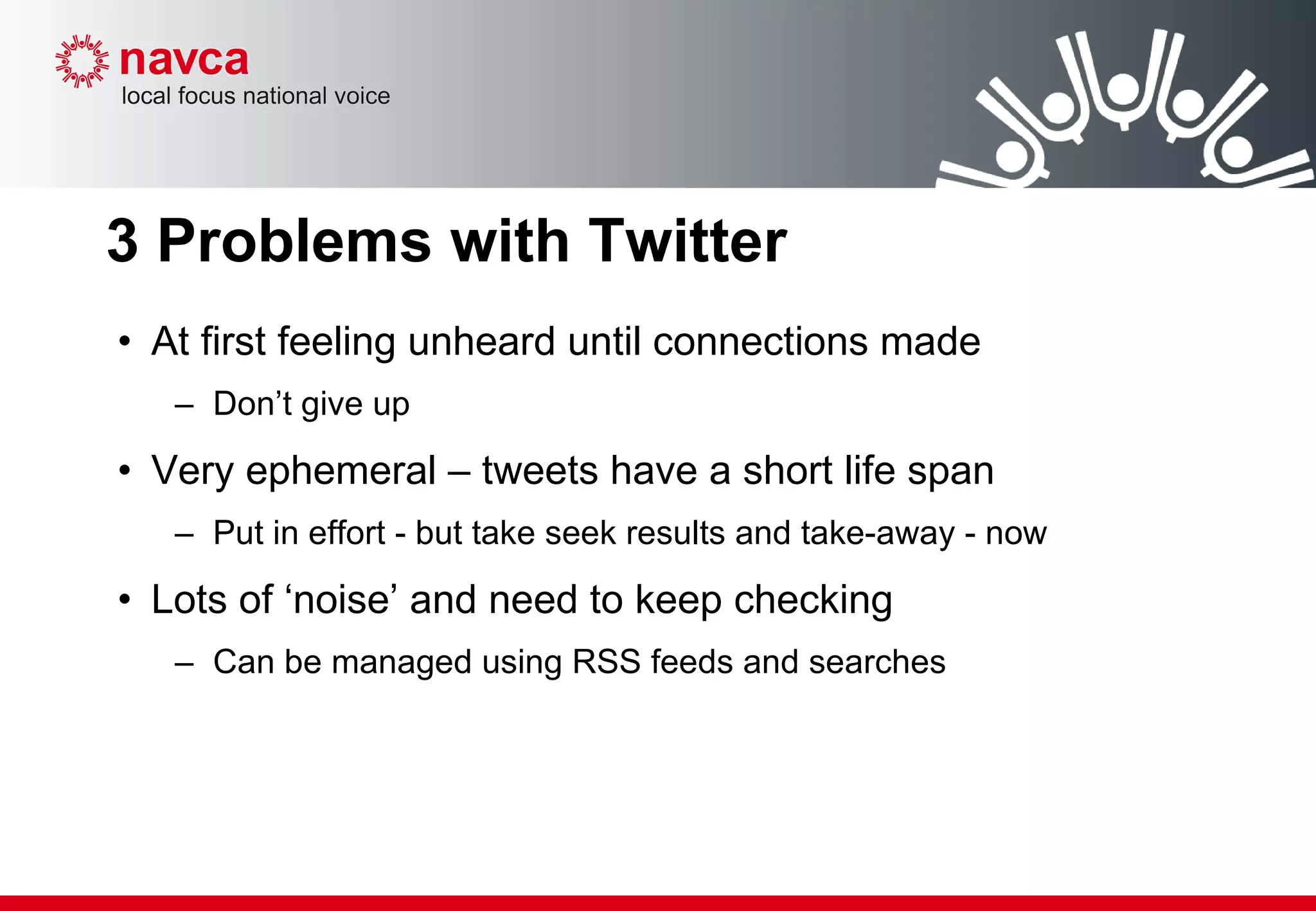3 Problems with Twitter At first feeling unheard until connections made Don’t give up Very ephemeral – tweets have a short life span Put in effort - but take seek results and take-away - now Lots of ‘noise’ and need to keep checking Can be managed using RSS feeds and searches 