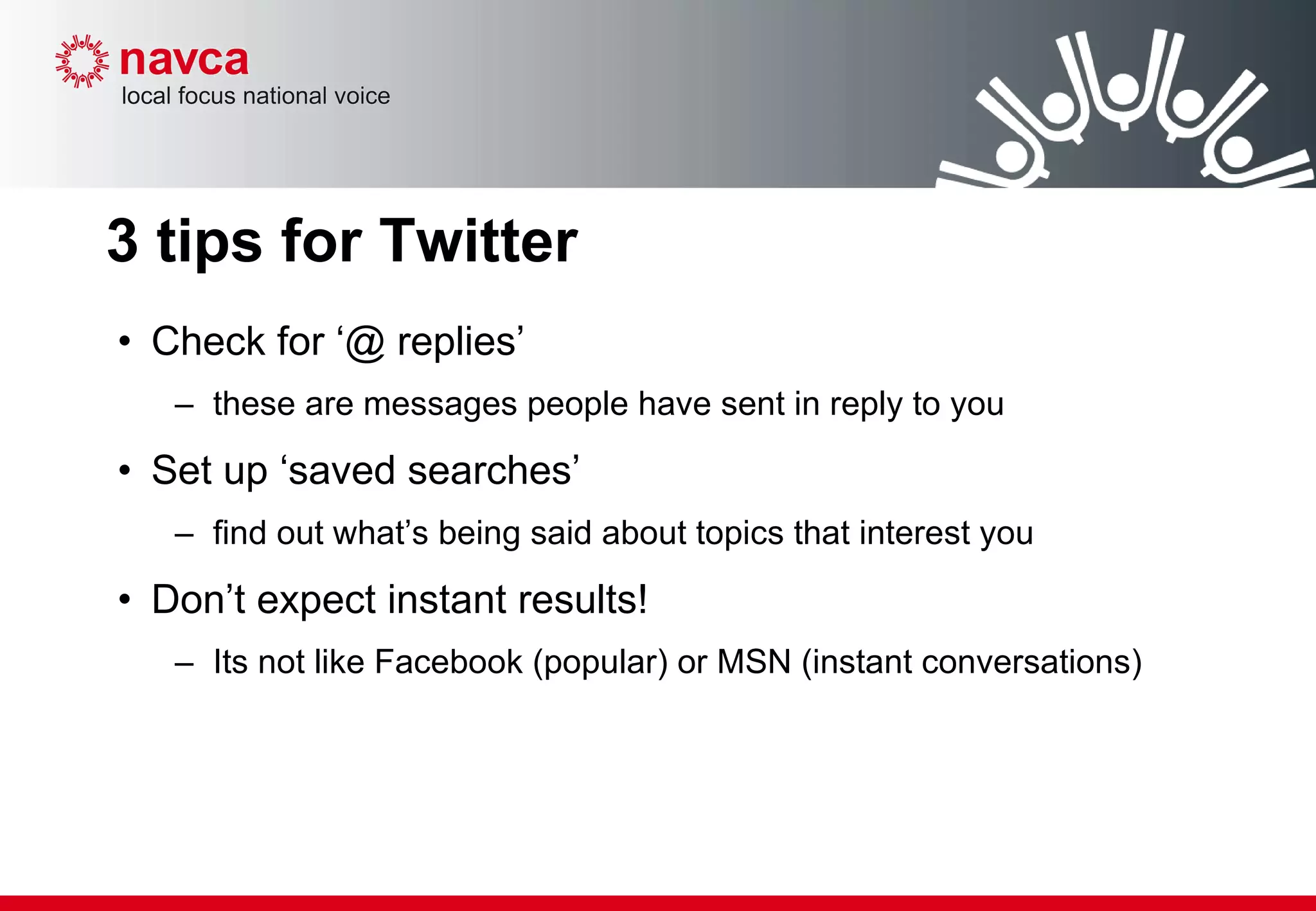 3 tips for Twitter Check for ‘@ replies’ these are messages people have sent in reply to you Set up ‘saved searches’ find out what’s being said about topics that interest you Don’t expect instant results! Its not like Facebook (popular) or MSN (instant conversations) 