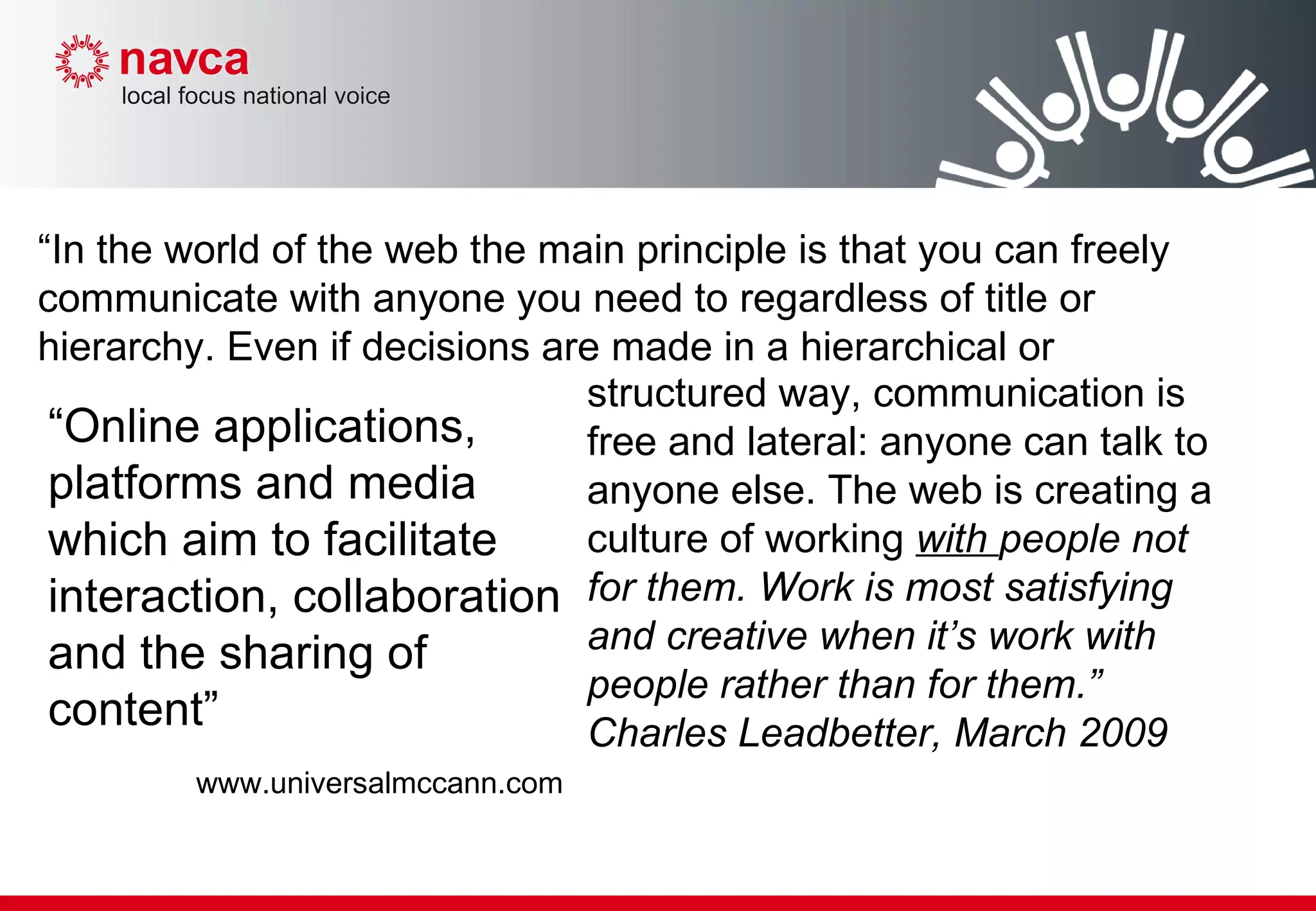 “ Online applications, platforms and media which aim to facilitate interaction, collaboration and the sharing of content” www.universalmccann.com structured way, communication is free and lateral: anyone can talk to anyone else. The web is creating a culture of working  with  people not for them. Work is most satisfying and creative when it’s work with people rather than for them.” Charles Leadbetter, March 2009 “ In the world of the web the main principle is that you can freely communicate with anyone you need to regardless of title or hierarchy. Even if decisions are made in a hierarchical or 