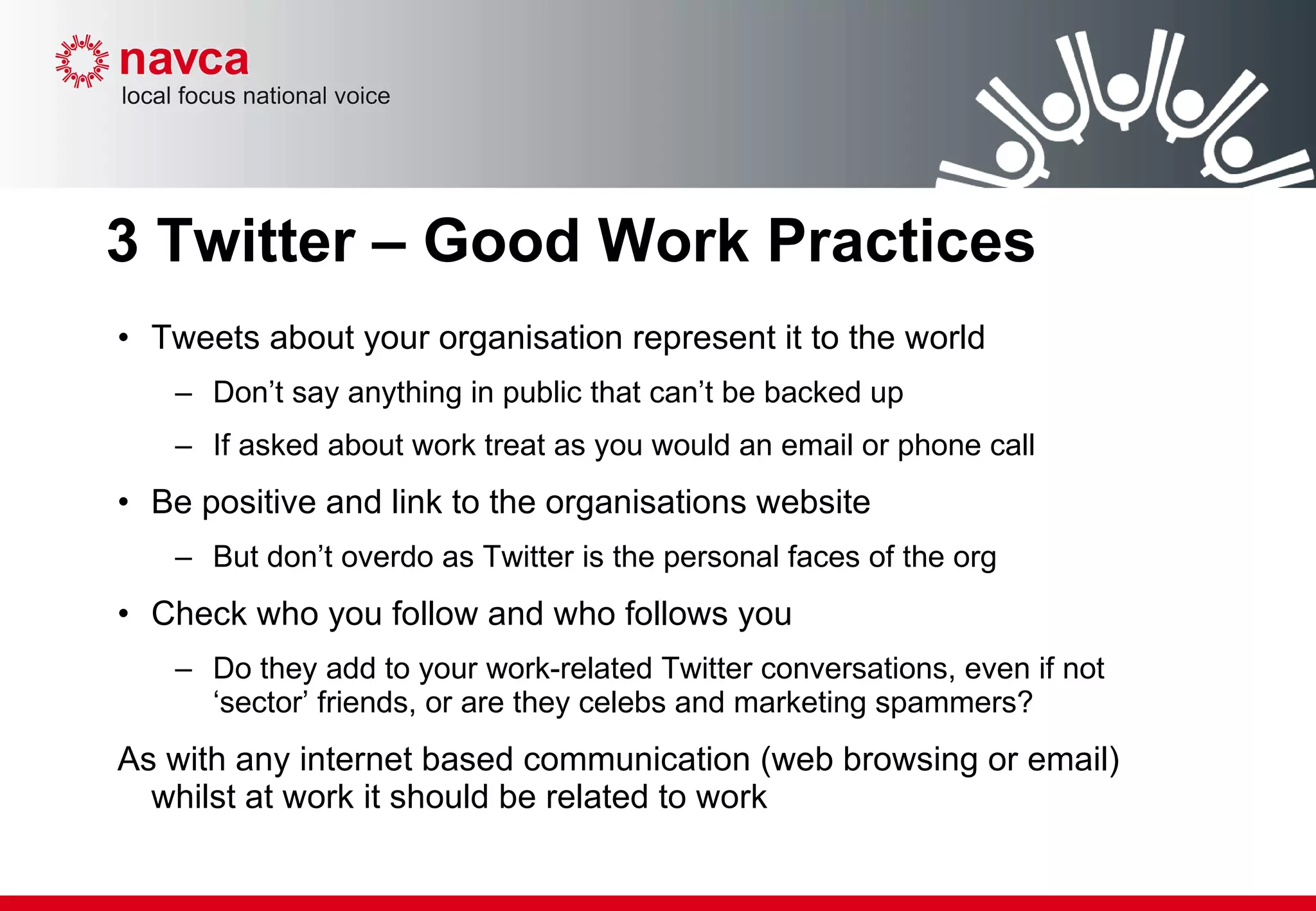 3 Twitter – Good Work Practices Tweets about your organisation represent it to the world Don’t say anything in public that can’t be backed up If asked about work treat as you would an email or phone call Be positive and link to the organisations website But don’t overdo as Twitter is the personal faces of the org Check who you follow and who follows you Do they add to your work-related Twitter conversations, even if not ‘sector’ friends, or are they celebs and marketing spammers?  As with any internet based communication (web browsing or email)  whilst at work it should be related to work 