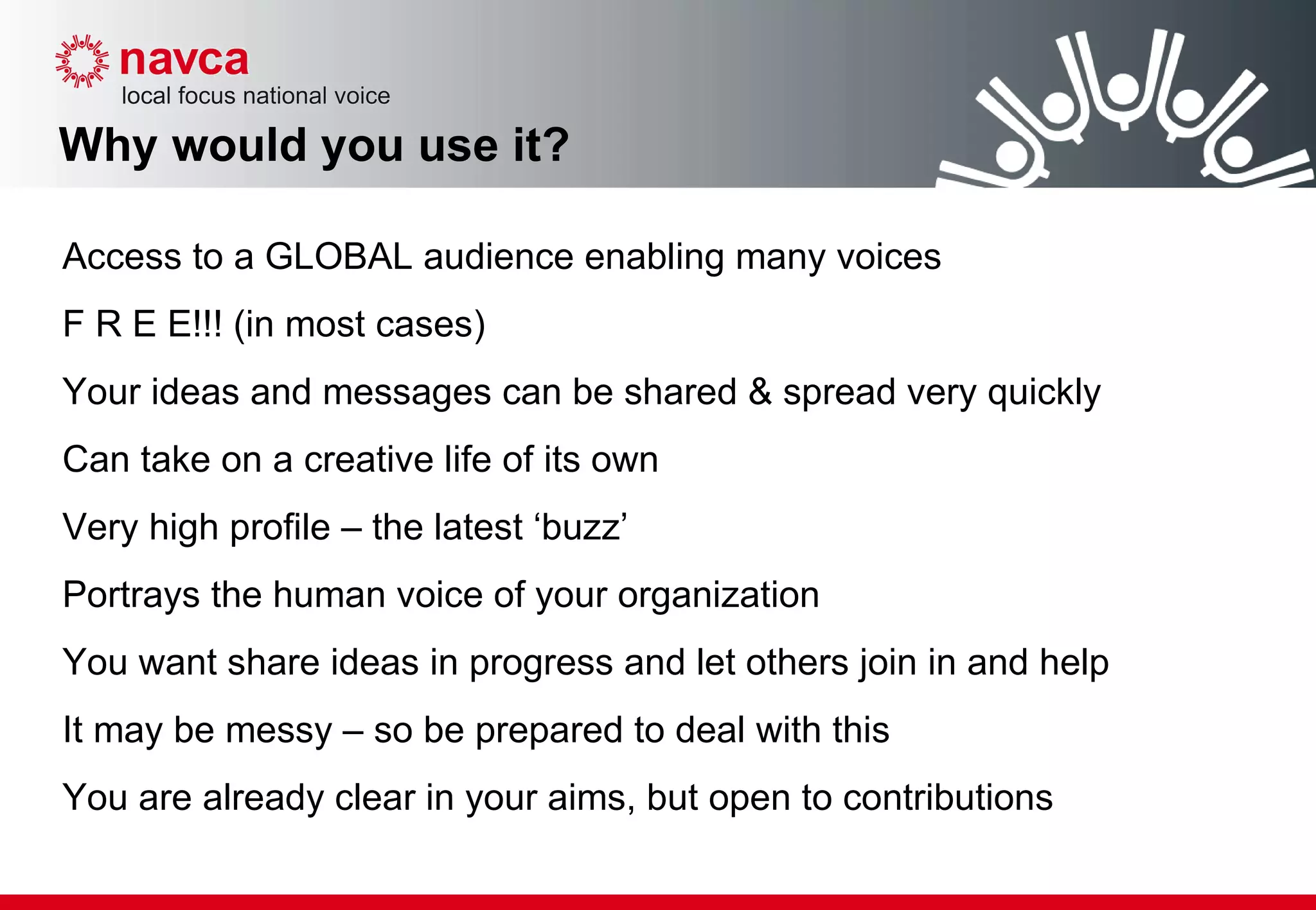 Why would you use it? Access to a GLOBAL audience enabling many voices F R E E!!! (in most cases) Your ideas and messages can be shared & spread very quickly  Can take on a creative life of its own Very high profile – the latest ‘buzz’ Portrays the human voice of your organization  You want share ideas in progress and let others join in and help It may be messy – so be prepared to deal with this  You are already clear in your aims, but open to contributions 