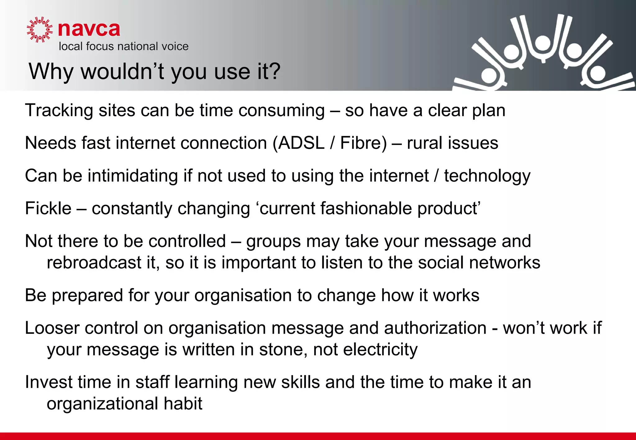 Why wouldn’t you use it? Tracking sites can be time consuming – so have a clear plan Needs fast internet connection (ADSL / Fibre) – rural issues Can be intimidating if not used to using the internet / technology Fickle – constantly changing ‘current fashionable product’ Not there to be controlled – groups may take your message and rebroadcast it, so it is important to listen to the social networks Be prepared for your organisation to change how it works Looser control on organisation message and authorization - won’t work if your message is written in stone, not electricity  Invest time in staff learning new skills and the time to make it an organizational habit  