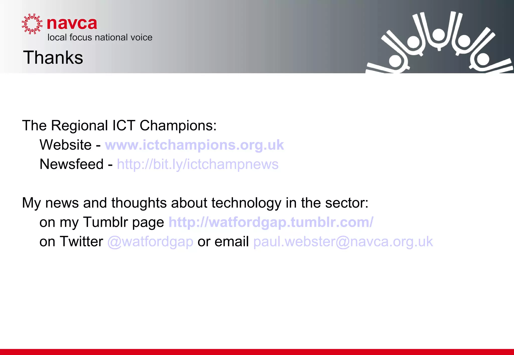 Thanks The Regional ICT Champions: Website -   www.ictchampions.org.uk   Newsfeed -  http://bit.ly/ictchampnews My news and thoughts about technology in the sector: on my Tumblr page   http://watfordgap.tumblr.com/ on Twitter  @watfordgap  or email  [email_address] 
