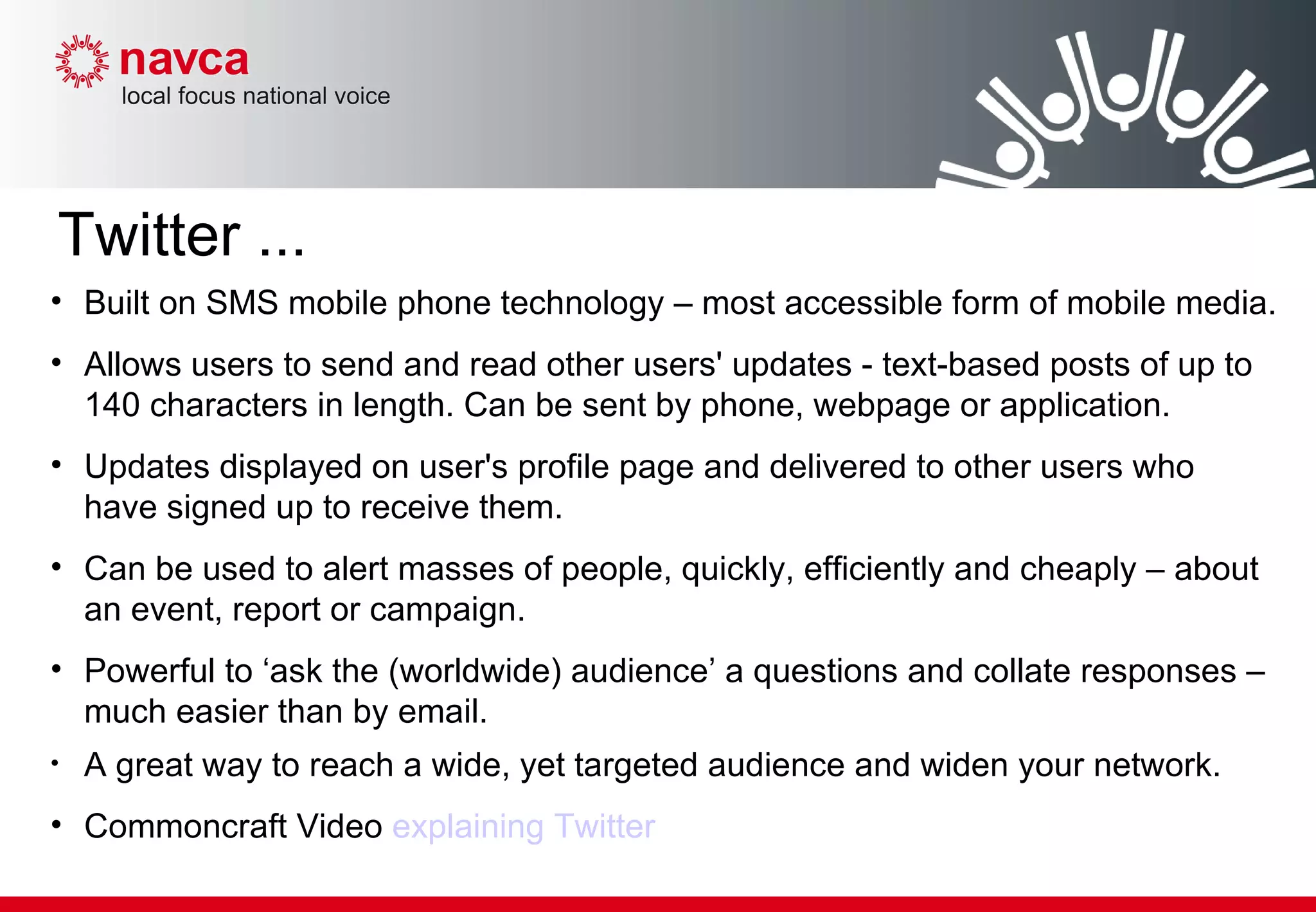 Built on SMS mobile phone technology – most accessible form of mobile media.  Allows users to send and read other users' updates - text-based posts of up to 140 characters in length. Can be sent by phone, webpage or application. Updates displayed on user's profile page and delivered to other users who have signed up to receive them. Can be used to alert masses of people, quickly, efficiently and cheaply – about an event, report or campaign.  Powerful to ‘ask the (worldwide) audience’ a questions and collate responses – much easier than by email. A great way to reach a wide, yet targeted audience and widen your network. Commoncraft Video  explaining Twitter Twitter ... 