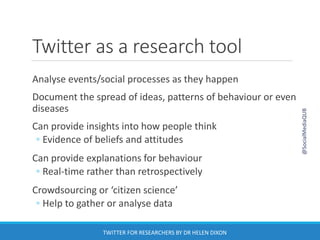 Twitter as a research tool
Analyse events/social processes as they happen
Document the spread of ideas, patterns of behaviour or even
diseases
Can provide insights into how people think
◦ Evidence of beliefs and attitudes
Can provide explanations for behaviour
◦ Real-time rather than retrospectively
Crowdsourcing or ‘citizen science’
◦ Help to gather or analyse data
@SocialMediaQUB
TWITTER FOR RESEARCHERS BY DR HELEN DIXON
 