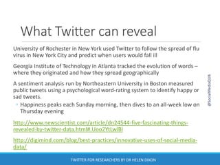 What Twitter can reveal
University of Rochester in New York used Twitter to follow the spread of flu
virus in New York City and predict when users would fall ill
Georgia Institute of Technology in Atlanta tracked the evolution of words –
where they originated and how they spread geographically
A sentiment analysis run by Northeastern University in Boston measured
public tweets using a psychological word-rating system to identify happy or
sad tweets.
◦ Happiness peaks each Sunday morning, then dives to an all-week low on
Thursday evening
http://www.newscientist.com/article/dn24544-five-fascinating-things-
revealed-by-twitter-data.html#.Uoo2YtLwlBl
http://digimind.com/blog/best-practices/innovative-uses-of-social-media-
data/
@SocialMediaQUB
TWITTER FOR RESEARCHERS BY DR HELEN DIXON
 