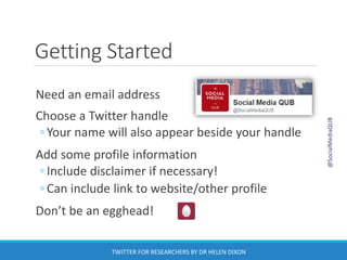 Getting Started
Need an email address
Choose a Twitter handle
◦ Your name will also appear beside your handle
Add some profile information
◦ Include disclaimer if necessary!
◦ Can include link to website/other profile
Don’t be an egghead!
@SocialMediaQUB
TWITTER FOR RESEARCHERS BY DR HELEN DIXON
 
