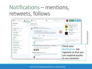 Notifications – mentions,
retweets, follows
@SocialMediaQUB
TWITTER FOR RESEARCHERS BY DR HELEN DIXON
Check your
Notifications tab
regularly so that you
can respond quickly
to any mentions
 