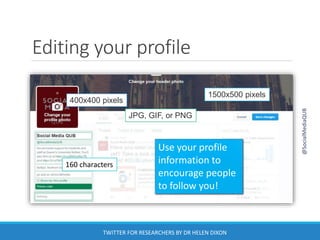Editing your profile
Use your profile
information to
encourage people
to follow you!
1500x500 pixels
400x400 pixels
160 characters
JPG, GIF, or PNG
@SocialMediaQUB
TWITTER FOR RESEARCHERS BY DR HELEN DIXON
 