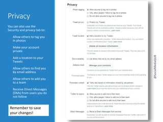 Privacy
You can also use the
Security and privacy tab to:
• Allow others to tag you
in photos
• Make your account
private
• Add a location to your
Tweets
• Allow others to find you
by email address
• Allow others to add you
to a team
• Receive Direct Messages
(DMs) from users you do
not follow
Remember to save
your changes!
@SocialMediaQUB
 