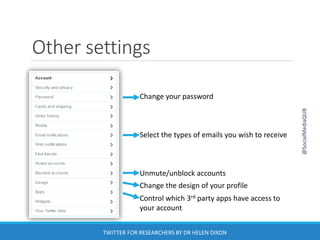 Other settings
Change your password
Select the types of emails you wish to receive
Unmute/unblock accounts
Change the design of your profile
Control which 3rd party apps have access to
your account
@SocialMediaQUB
TWITTER FOR RESEARCHERS BY DR HELEN DIXON
 