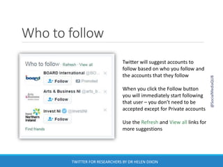 Who to follow
Twitter will suggest accounts to
follow based on who you follow and
the accounts that they follow
When you click the Follow button
you will immediately start following
that user – you don’t need to be
accepted except for Private accounts
Use the Refresh and View all links for
more suggestions
@SocialMediaQUB
TWITTER FOR RESEARCHERS BY DR HELEN DIXON
 