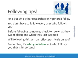 Following tips!
Find out who other researchers in your area follow
You don’t have to follow every user who follows
you
Before following someone, check to see what they
tweet about and when they last tweeted
Will following this person reflect positively on you?
Remember, it’s who you follow not who follows
you that is important!
@SocialMediaQUB
TWITTER FOR RESEARCHERS BY DR HELEN DIXON
 