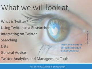 What we will look at
What is Twitter?
Using Twitter as a Researcher
Interacting on Twitter
Searching
Lists
General Advice
Twitter Analytics and Management Tools
@SocialMediaQUB
TWITTER FOR RESEARCHERS BY DR HELEN DIXON
Tweet comments to
@SocialMediaQUB
using #QUBsocial
 