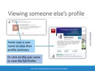 Viewing someone else’s profile
Hover over a user
name to view their
profile summary
Or click on the user name
to view the full Profile
@SocialMediaQUB
TWITTER FOR RESEARCHERS BY DR HELEN DIXON
 