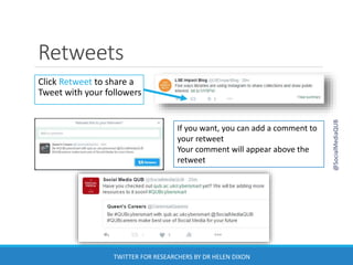 Retweets
Click Retweet to share a
Tweet with your followers
If you want, you can add a comment to
your retweet
Your comment will appear above the
retweet
@SocialMediaQUB
TWITTER FOR RESEARCHERS BY DR HELEN DIXON
 