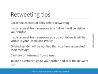 Retweeting tips
Check the content of links before retweeting!
If you retweet from someone you follow it will be visible in
your Profile
If you retweet from someone you do not follow it will be
visible in your Home and Profile
Original sender will be notified that you have retweeted
their message
Can turn off retweets from a user
To undo a retweet, go to your profile and click the Retweet
icon
@SocialMediaQUB
TWITTER FOR RESEARCHERS BY DR HELEN DIXON
 