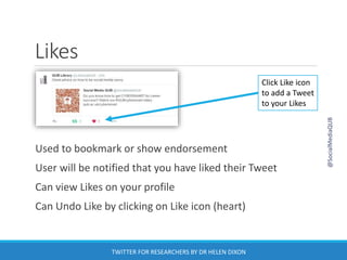 Likes
Used to bookmark or show endorsement
User will be notified that you have liked their Tweet
Can view Likes on your profile
Can Undo Like by clicking on Like icon (heart)
Click Like icon
to add a Tweet
to your Likes
@SocialMediaQUB
TWITTER FOR RESEARCHERS BY DR HELEN DIXON
 
