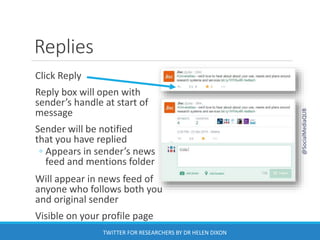 Replies
Click Reply
Reply box will open with
sender’s handle at start of
message
Sender will be notified
that you have replied
◦ Appears in sender’s news
feed and mentions folder
Will appear in news feed of
anyone who follows both you
and original sender
Visible on your profile page
@SocialMediaQUB
TWITTER FOR RESEARCHERS BY DR HELEN DIXON
 