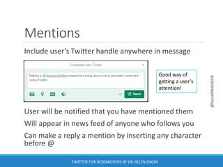 Mentions
Include user’s Twitter handle anywhere in message
User will be notified that you have mentioned them
Will appear in news feed of anyone who follows you
Can make a reply a mention by inserting any character
before @
Good way of
getting a user’s
attention!
@SocialMediaQUB
TWITTER FOR RESEARCHERS BY DR HELEN DIXON
 