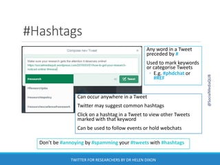 #Hashtags
Don’t be #annoying by #spamming your #tweets with #hashtags
Any word in a Tweet
preceded by #
Used to mark keywords
or categorise Tweets
◦ E.g. #phdchat or
#REF
Can occur anywhere in a Tweet
Twitter may suggest common hashtags
Click on a hashtag in a Tweet to view other Tweets
marked with that keyword
Can be used to follow events or hold webchats
@SocialMediaQUB
TWITTER FOR RESEARCHERS BY DR HELEN DIXON
 
