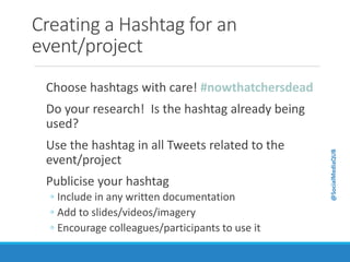 Creating a Hashtag for an
event/project
Choose hashtags with care! #nowthatchersdead
Do your research! Is the hashtag already being
used?
Use the hashtag in all Tweets related to the
event/project
Publicise your hashtag
◦ Include in any written documentation
◦ Add to slides/videos/imagery
◦ Encourage colleagues/participants to use it
@SocialMediaQUB
 