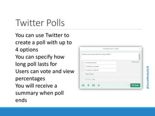 Twitter Polls
You can use Twitter to
create a poll with up to
4 options
You can specify how
long poll lasts for
Users can vote and view
percentages
You will receive a
summary when poll
ends
@SocialMediaQUB
 