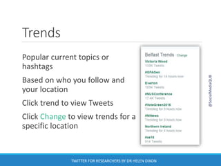 Trends
Popular current topics or
hashtags
Based on who you follow and
your location
Click trend to view Tweets
Click Change to view trends for a
specific location
@SocialMediaQUB
TWITTER FOR RESEARCHERS BY DR HELEN DIXON
 