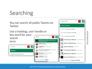 Searching
You can search all public Tweets on
Twitter
Use a hashtag, user handle or
key word for your
search
term
@SocialMediaQUB
TWITTER FOR RESEARCHERS BY DR HELEN DIXON
 