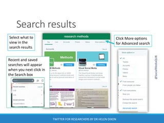 Select what to
view in the
search results
Click More options
for Advanced search
Search results
Recent and saved
searches will appear
when you next click in
the Search box
@SocialMediaQUB
TWITTER FOR RESEARCHERS BY DR HELEN DIXON
 