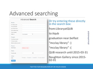 Advanced searching
Or try entering these directly
in the search box:
from:LibraryatQUB
to:itqub
graduation near:belfast
“mcclay library” :)
“mcclay library” :(
QUB research until:2015-03-31
Naughton Gallery since:2015-
02-01
@SocialMediaQUB
TWITTER FOR RESEARCHERS BY DR HELEN DIXON
 