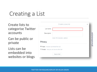Creating a List
Create lists to
categorise Twitter
accounts
Can be public or
private
Lists can be
embedded into
websites or blogs
@SocialMediaQUB
TWITTER FOR RESEARCHERS BY DR HELEN DIXON
 