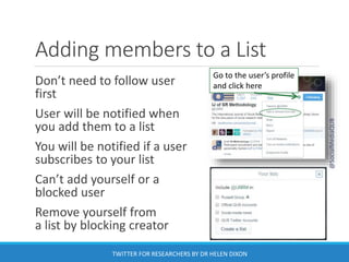 Adding members to a List
Don’t need to follow user
first
User will be notified when
you add them to a list
You will be notified if a user
subscribes to your list
Can’t add yourself or a
blocked user
Remove yourself from
a list by blocking creator
Go to the user’s profile
and click here
@SocialMediaQUB
TWITTER FOR RESEARCHERS BY DR HELEN DIXON
 