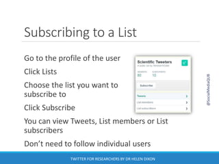 Subscribing to a List
Go to the profile of the user
Click Lists
Choose the list you want to
subscribe to
Click Subscribe
You can view Tweets, List members or List
subscribers
Don’t need to follow individual users
@SocialMediaQUB
TWITTER FOR RESEARCHERS BY DR HELEN DIXON
 