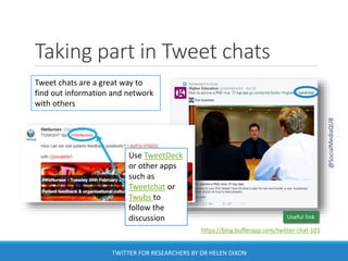 Taking part in Tweet chats
Use TweetDeck
or other apps
such as
Tweetchat or
Twubs to
follow the
discussion
Tweet chats are a great way to
find out information and network
with others
https://blog.bufferapp.com/twitter-chat-101
Useful link
@SocialMediaQUB
TWITTER FOR RESEARCHERS BY DR HELEN DIXON
 