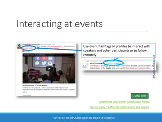 Interacting at events
Use event hashtags or profiles to interact with
speakers and other participants or to follow
remotely
Useful links
Amplifying your event using social media
Tips on using Twitter for conferences and events
@SocialMediaQUB
TWITTER FOR RESEARCHERS BY DR HELEN DIXON
 