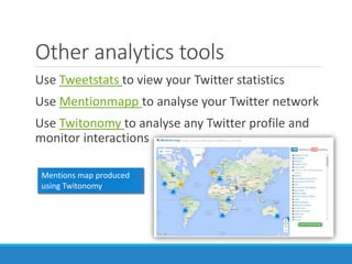 Other analytics tools
Use Tweetstats to view your Twitter statistics
Use Mentionmapp to analyse your Twitter network
Use Twitonomy to analyse any Twitter profile and
monitor interactions
Mentions map produced
using Twitonomy
 