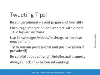 Tweeting Tips!
Be conversational – avoid jargon and formality
Encourage interaction and interact with others
◦ Use tags and mentions
Use links/images/videos/hashtags to increase
engagement
Try to remain professional and positive (even if
provoked!)
Be careful about copyright/intellectual property
Always check links before retweeting!
@SocialMediaQUB
TWITTER FOR RESEARCHERS BY DR HELEN DIXON
 