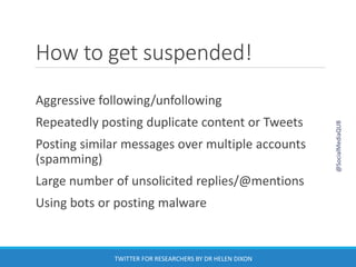 How to get suspended!
Aggressive following/unfollowing
Repeatedly posting duplicate content or Tweets
Posting similar messages over multiple accounts
(spamming)
Large number of unsolicited replies/@mentions
Using bots or posting malware
@SocialMediaQUB
TWITTER FOR RESEARCHERS BY DR HELEN DIXON
 