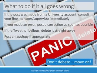 What to do if it all goes wrong!
If the post was made from a University account, consult
your line manager/supervisor immediately
If you made an error, post a correction as soon as possible
If the Tweet is libellous, delete it straight away
Post an apology if appropriate
Don’t debate – move on!
@SocialMediaQUB
TWITTER FOR RESEARCHERS BY DR HELEN DIXON
 
