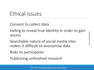 Ethical issues
Consent to collect data
Failing to reveal true identity in order to gain
access
Searchable nature of social media sites
makes it difficult to anonymise data
Risks to participants
Publicising unfinished research
@SocialMediaQUB
TWITTER FOR RESEARCHERS BY DR HELEN DIXON
 